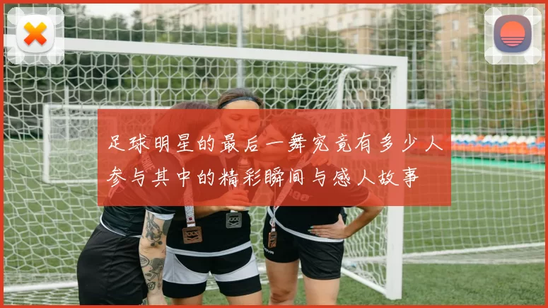 足球明星的最后一舞究竟有多少人参与其中的精彩瞬间与感人故事