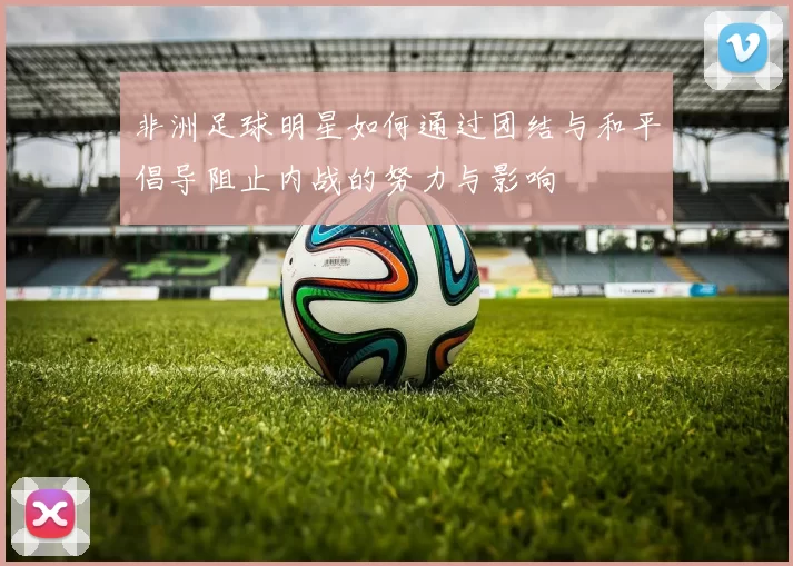 非洲足球明星如何通过团结与和平倡导阻止内战的努力与影响