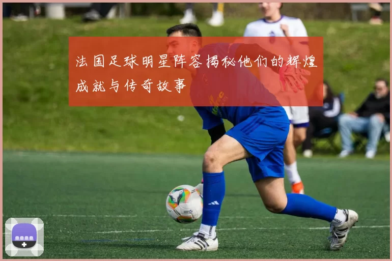 法国足球明星阵容揭秘他们的辉煌成就与传奇故事