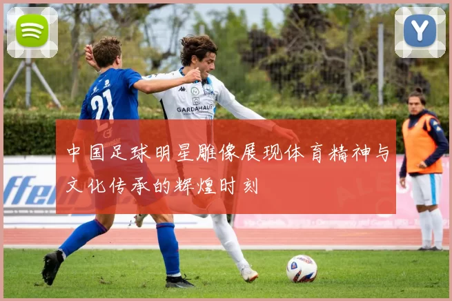 中国足球明星雕像展现体育精神与文化传承的辉煌时刻