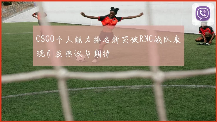 CSGO个人能力排名新突破RNG战队表现引发热议与期待