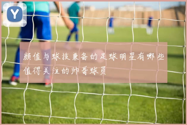颜值与球技兼备的足球明星有哪些值得关注的帅哥球员