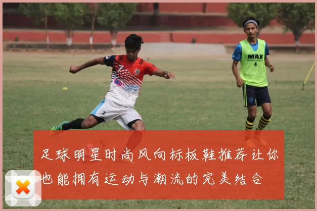 足球明星时尚风向标板鞋推荐让你也能拥有运动与潮流的完美结合