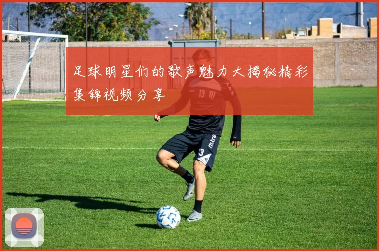 足球明星们的歌声魅力大揭秘精彩集锦视频分享
