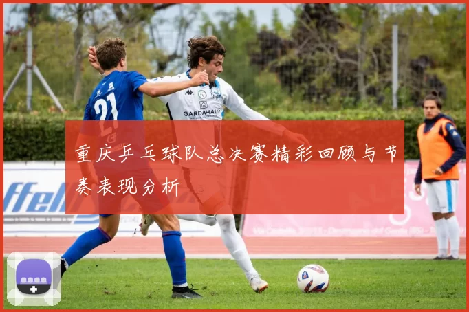 重庆乒乓球队总决赛精彩回顾与节奏表现分析