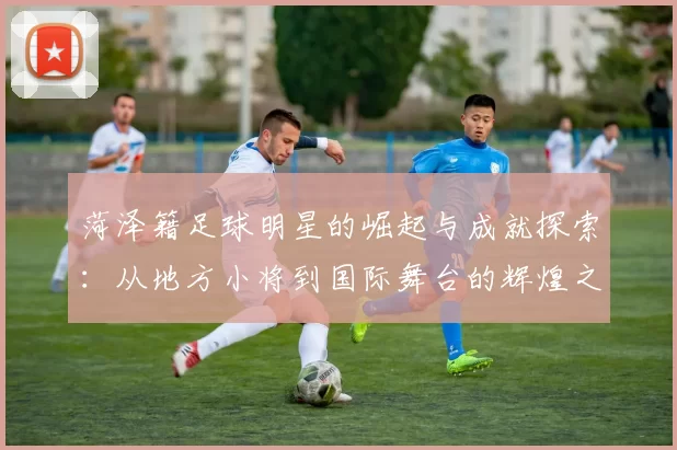 菏泽籍足球明星的崛起与成就探索：从地方小将到国际舞台的辉煌之路