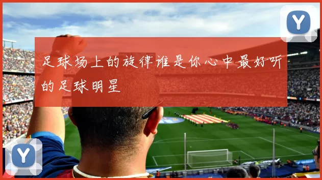 足球场上的旋律谁是你心中最好听的足球明星