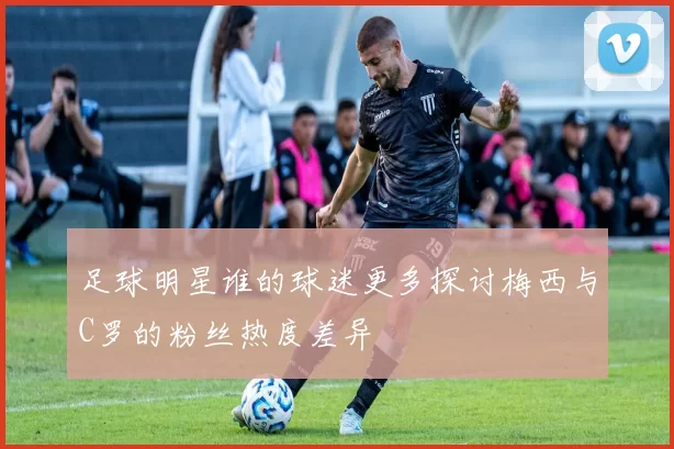 足球明星谁的球迷更多探讨梅西与C罗的粉丝热度差异