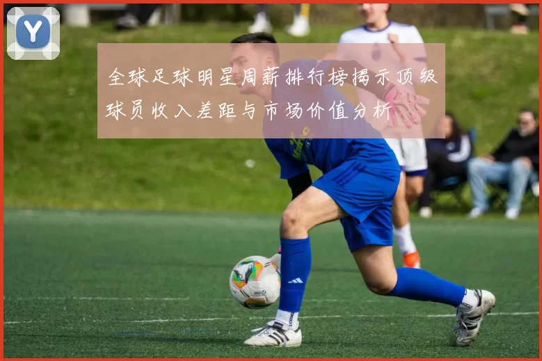 全球足球明星周薪排行榜揭示顶级球员收入差距与市场价值分析