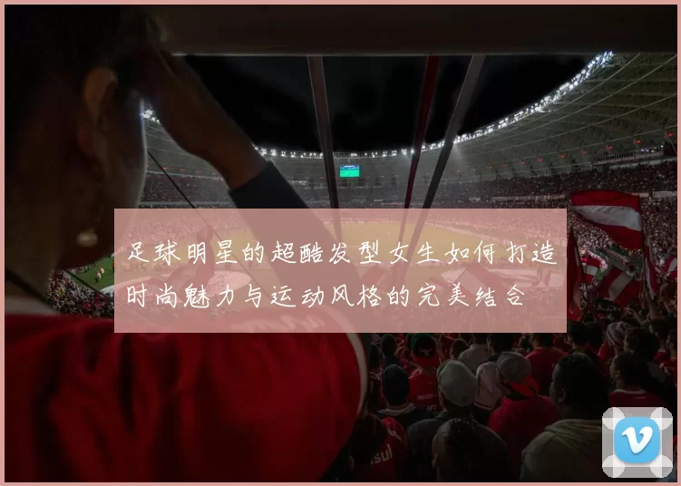 足球明星的超酷发型女生如何打造时尚魅力与运动风格的完美结合