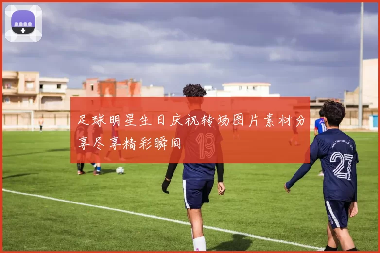 足球明星生日庆祝转场图片素材分享尽享精彩瞬间
