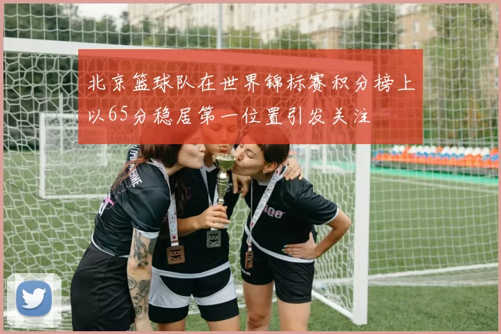 北京篮球队在世界锦标赛积分榜上以65分稳居第一位置引发关注
