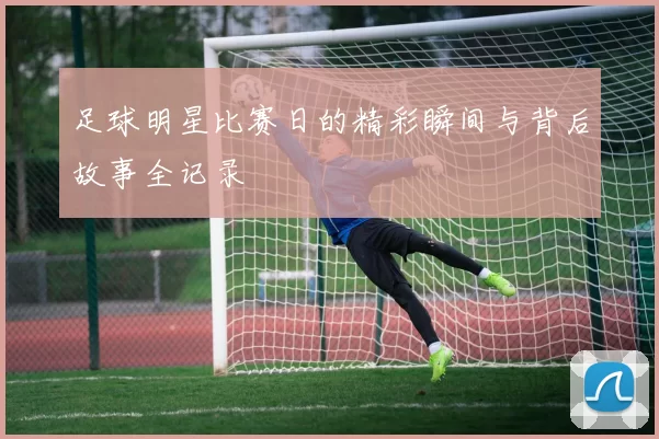 足球明星比赛日的精彩瞬间与背后故事全记录
