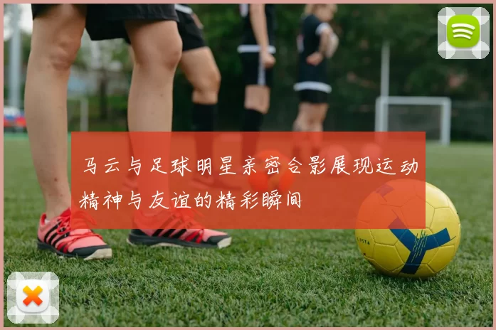 马云与足球明星亲密合影展现运动精神与友谊的精彩瞬间