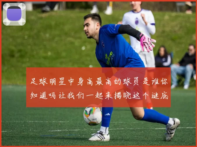 足球明星中身高最高的球员是谁你知道吗让我们一起来揭晓这个谜底