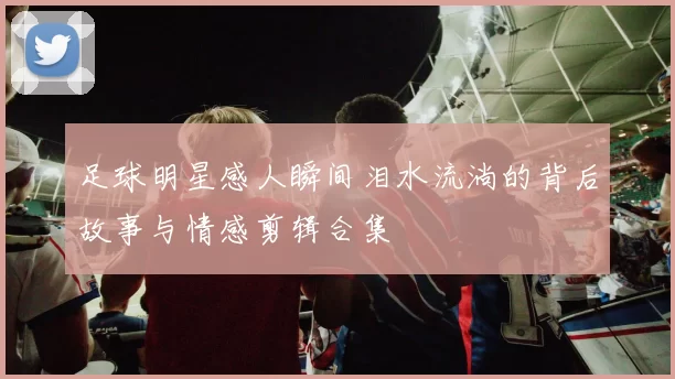 足球明星感人瞬间泪水流淌的背后故事与情感剪辑合集