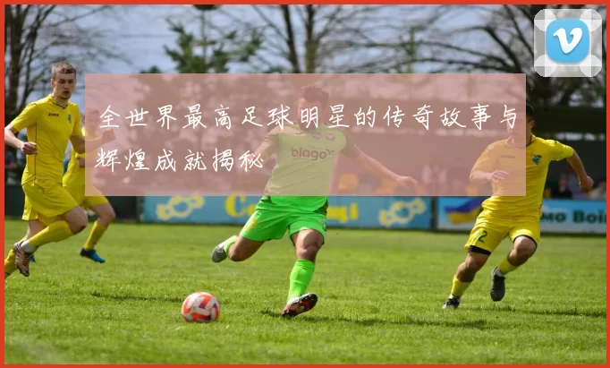 全世界最高足球明星的传奇故事与辉煌成就揭秘