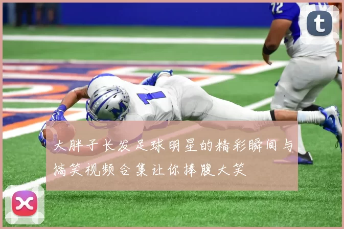 大胖子长发足球明星的精彩瞬间与搞笑视频合集让你捧腹大笑