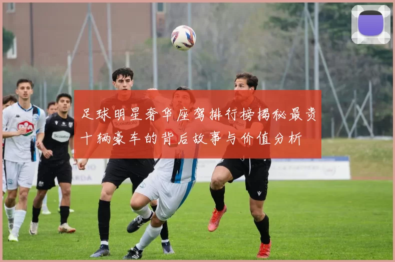 足球明星奢华座驾排行榜揭秘最贵十辆豪车的背后故事与价值分析