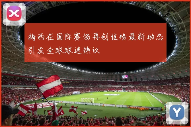 梅西在国际赛场再创佳绩最新动态引发全球球迷热议
