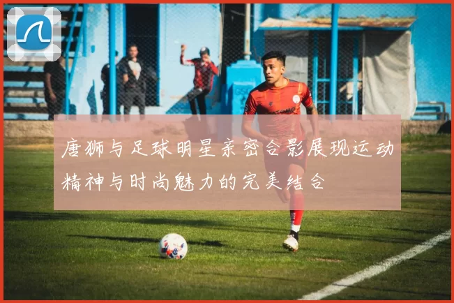 唐狮与足球明星亲密合影展现运动精神与时尚魅力的完美结合