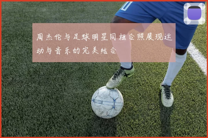 周杰伦与足球明星同框合照展现运动与音乐的完美结合