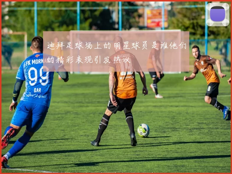 迪拜足球场上的明星球员是谁他们的精彩表现引发热议