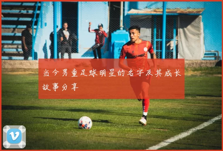 当今男童足球明星的名字及其成长故事分享