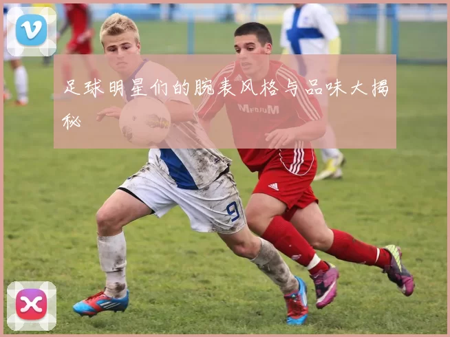 足球明星们的腕表风格与品味大揭秘