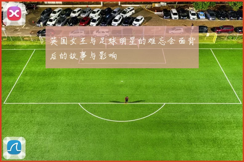 英国女王与足球明星的难忘会面背后的故事与影响