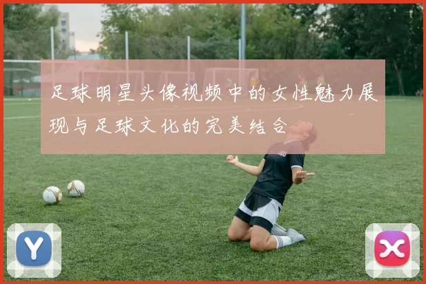 足球明星头像视频中的女性魅力展现与足球文化的完美结合