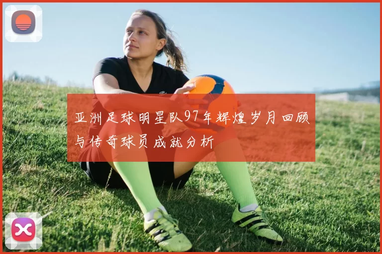 亚洲足球明星队97年辉煌岁月回顾与传奇球员成就分析