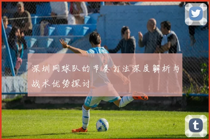 深圳网球队的节奏打法深度解析与战术优势探讨