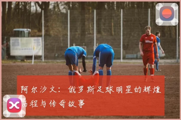 阿尔沙文：俄罗斯足球明星的辉煌历程与传奇故事