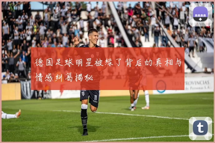 德国足球明星被绿了背后的真相与情感纠葛揭秘