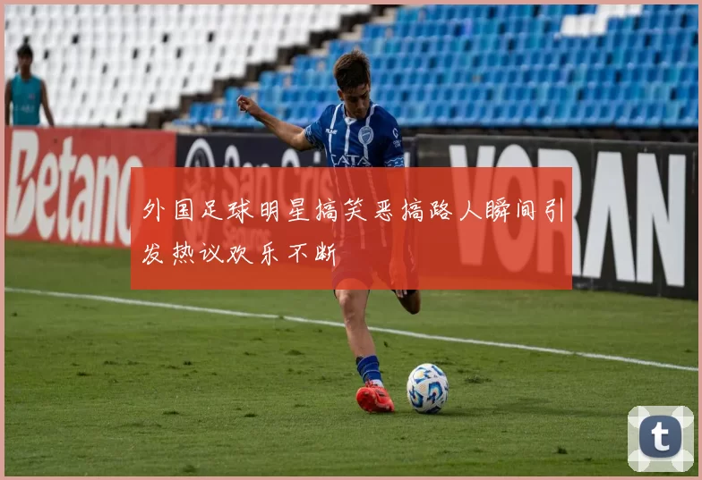 外国足球明星搞笑恶搞路人瞬间引发热议欢乐不断