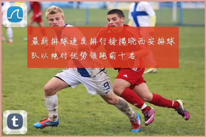 最新排球速度排行榜揭晓西安排球队以绝对优势领跑前十名