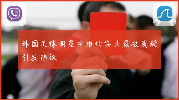 韩国足球明星中谁的实力最被质疑引发热议