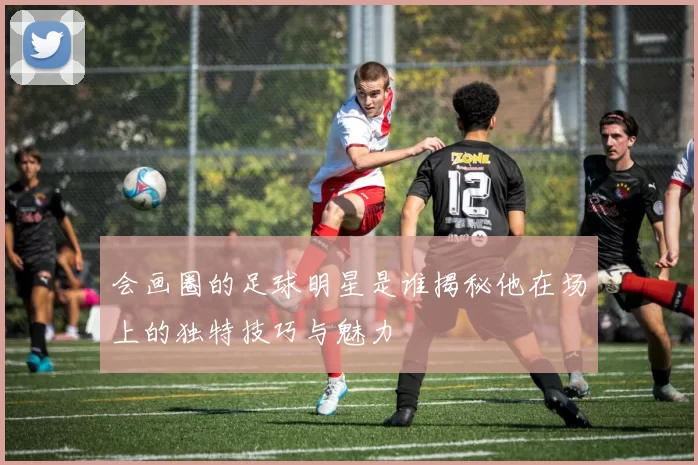 会画圈的足球明星是谁揭秘他在场上的独特技巧与魅力
