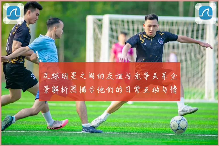 足球明星之间的友谊与竞争关系全景解析图揭示他们的日常互动与情感纽带