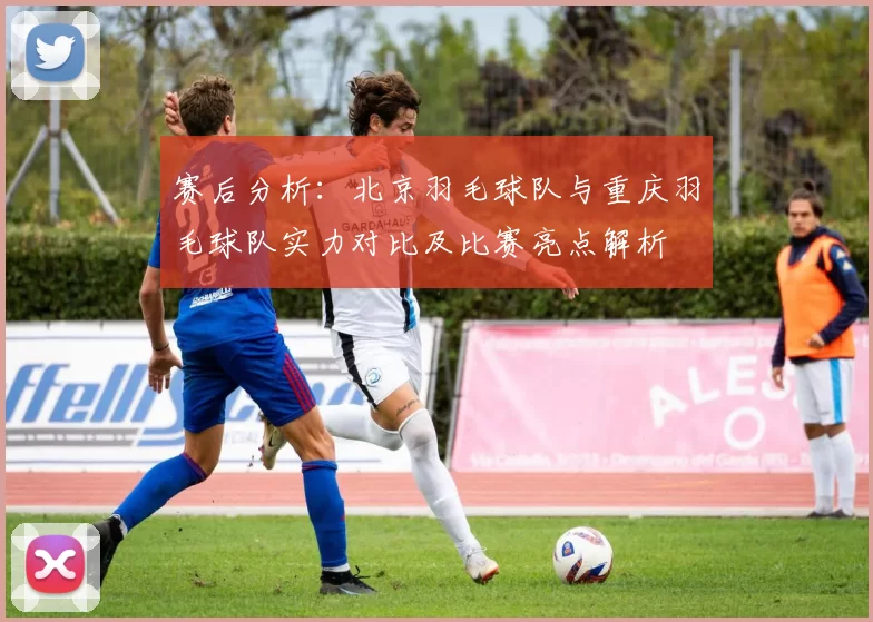赛后分析：北京羽毛球队与重庆羽毛球队实力对比及比赛亮点解析