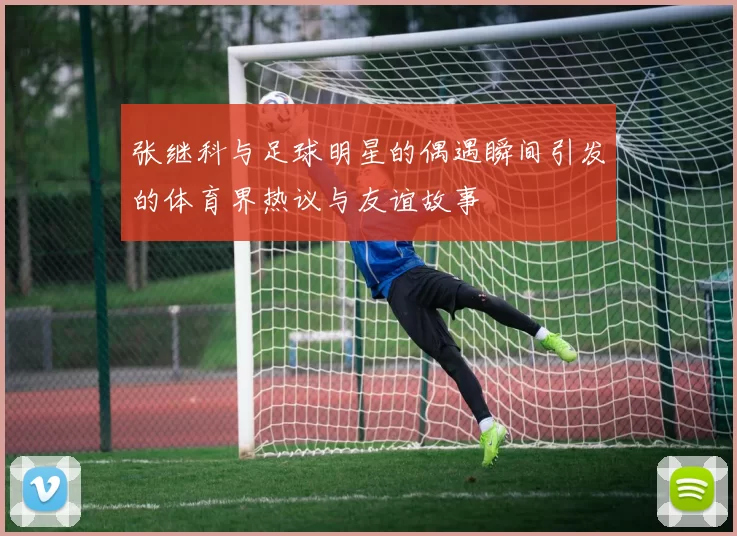 张继科与足球明星的偶遇瞬间引发的体育界热议与友谊故事