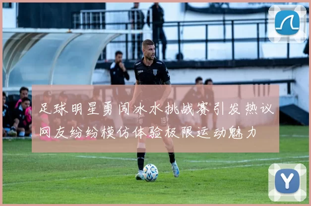足球明星勇闯冰水挑战赛引发热议网友纷纷模仿体验极限运动魅力