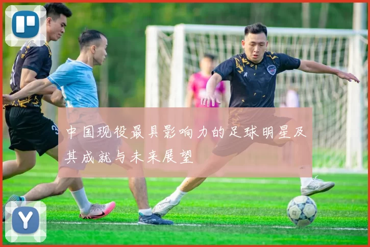 中国现役最具影响力的足球明星及其成就与未来展望