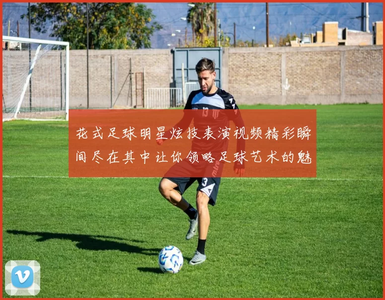 花式足球明星炫技表演视频精彩瞬间尽在其中让你领略足球艺术的魅力与激情