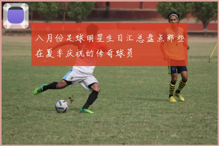 八月份足球明星生日汇总盘点那些在夏季庆祝的传奇球员