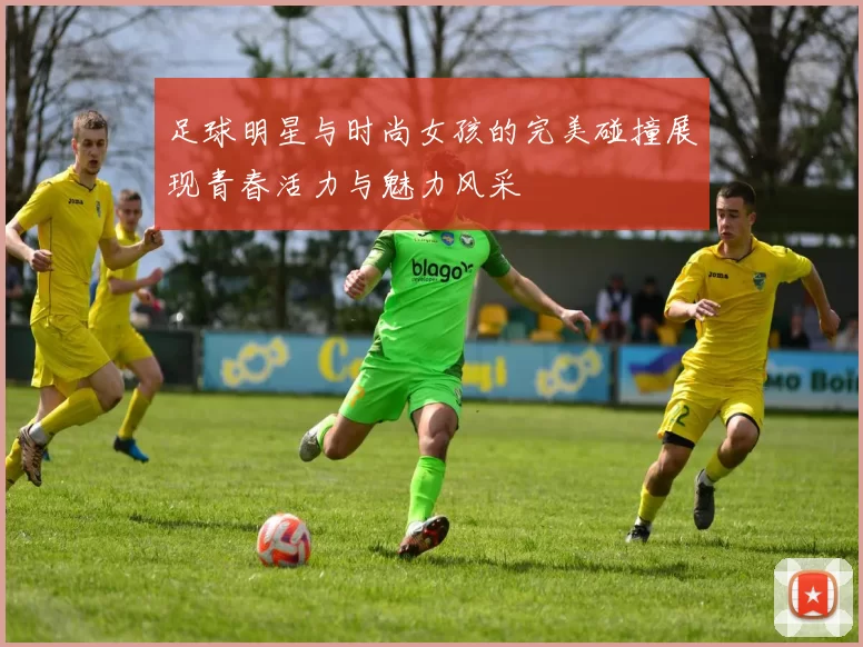足球明星与时尚女孩的完美碰撞展现青春活力与魅力风采