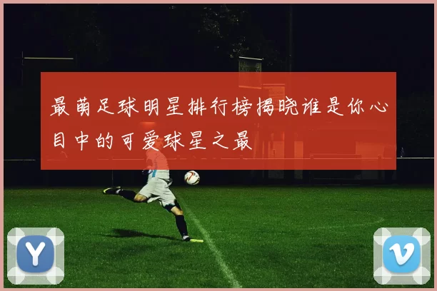 最萌足球明星排行榜揭晓谁是你心目中的可爱球星之最