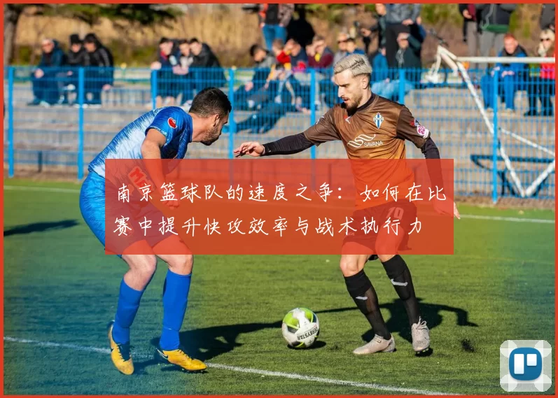南京篮球队的速度之争：如何在比赛中提升快攻效率与战术执行力