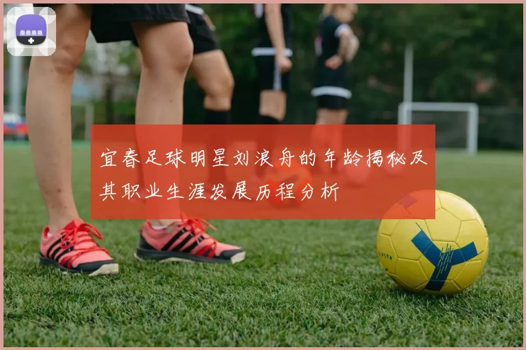 宜春足球明星刘浪舟的年龄揭秘及其职业生涯发展历程分析